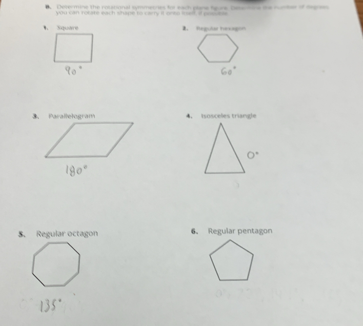 Determine the rotational symmetries for each plane fgure Desermine the nunter of ont om 
you can rotate each shape to carry it onto itself, if possble 
Square 2. Regular hexagon 
3. Parallelogram 4. Isosceles triangle 
5. Regular octagon 6. Regular pentagon