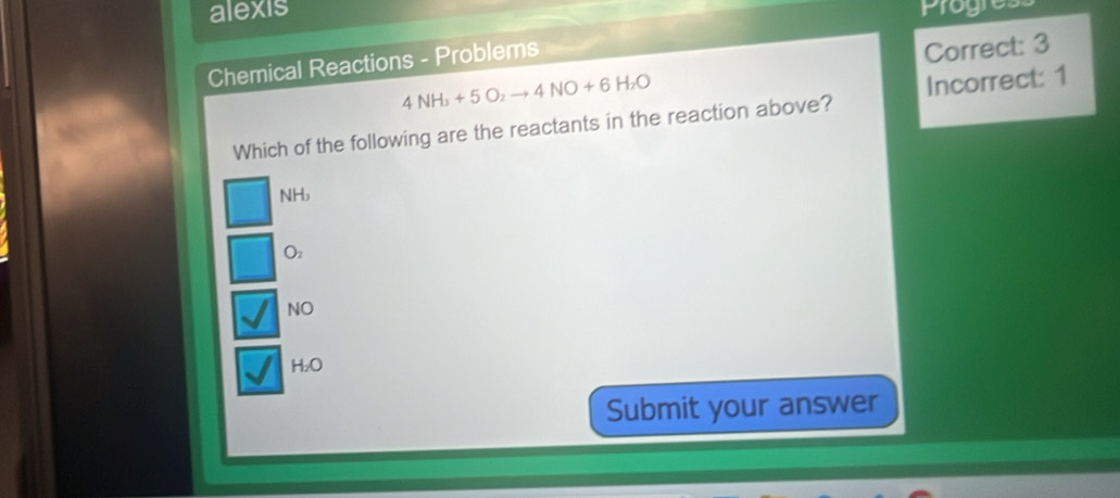 alexis Progres
Chemical Reactions - Problems
Correct: 3
4NH_3+5O_2to 4NO+6H_2O
Which of the following are the reactants in the reaction above? Incorrect: 1
NH
Oz
NO
H₂O
Submit your answer