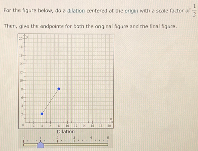 For the figure below, do a dilation centered at the origin with a scale factor of  1/2 
Then, give the endpoints for both the original figure and the final figure.
2 3 4