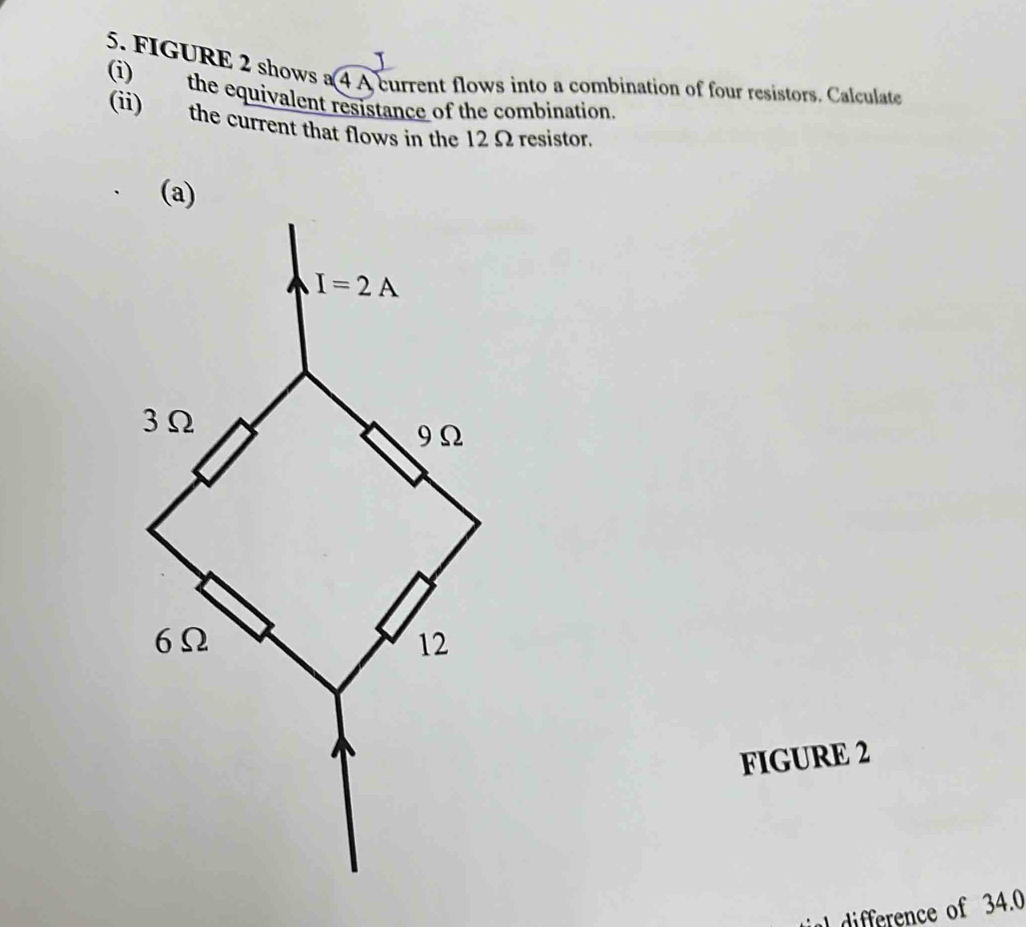 FIGURE 2 shows a 4 A current flows into a combination of four resistors. Calculate
(i) the equivalent resistance of the combination.
(ii) the current that flows in the 12 Ω resistor.
FIGURE 2
a  difference of 34.0
