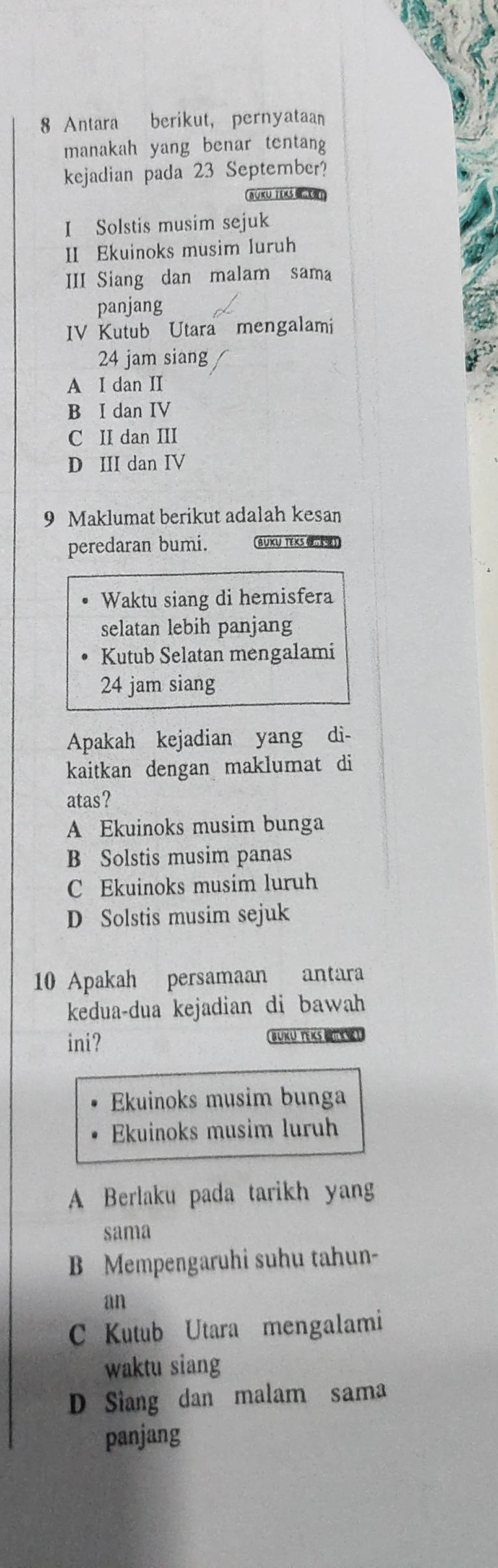 Antara berikut, pernyataan
manakah yang benar tentang
kejadian pada 23 September?
BUKU TEXS R
I Solstis musim sejuk
II Ekuinoks musim luruh
III Siang dan malam sama
panjang
IV Kutub Utara mengalami
24 jam siang
A I dan II
B I dan IV
C II dan III
D III dan IV
9 Maklumat berikut adalah kesan
peredaran bumi. BUKU TEKS (]
Waktu siang di hemisfera
selatan lebih panjang
Kutub Selatan mengalami
24 jam siang
Apakah kejadian yang dì-
kaitkan dengan maklumat di
atas?
A Ekuinoks musim bunga
B Solstis musim panas
C Ekuinoks musim luruh
D Solstis musim sejuk
10 Apakah persamaan antara
kedua-dua kejadian di bawah
ini? BUKU TEKS BEL
Ekuinoks musim bunga
Ekuinoks musim luruh
A Berlaku pada tarikh yang
sama
B Mempengaruhi suhu tahun-
an
C Kutub Utara mengalami
waktu siang
D Siang dan malam sama
panjang