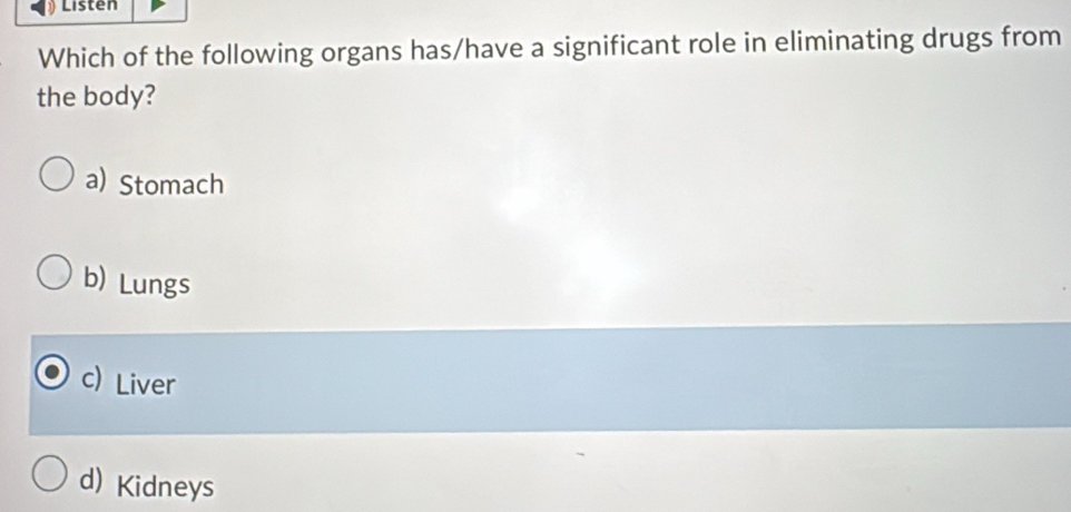 Listen
Which of the following organs has/have a significant role in eliminating drugs from
the body?
a) Stomach
b) Lungs
c) Liver
d) Kidneys