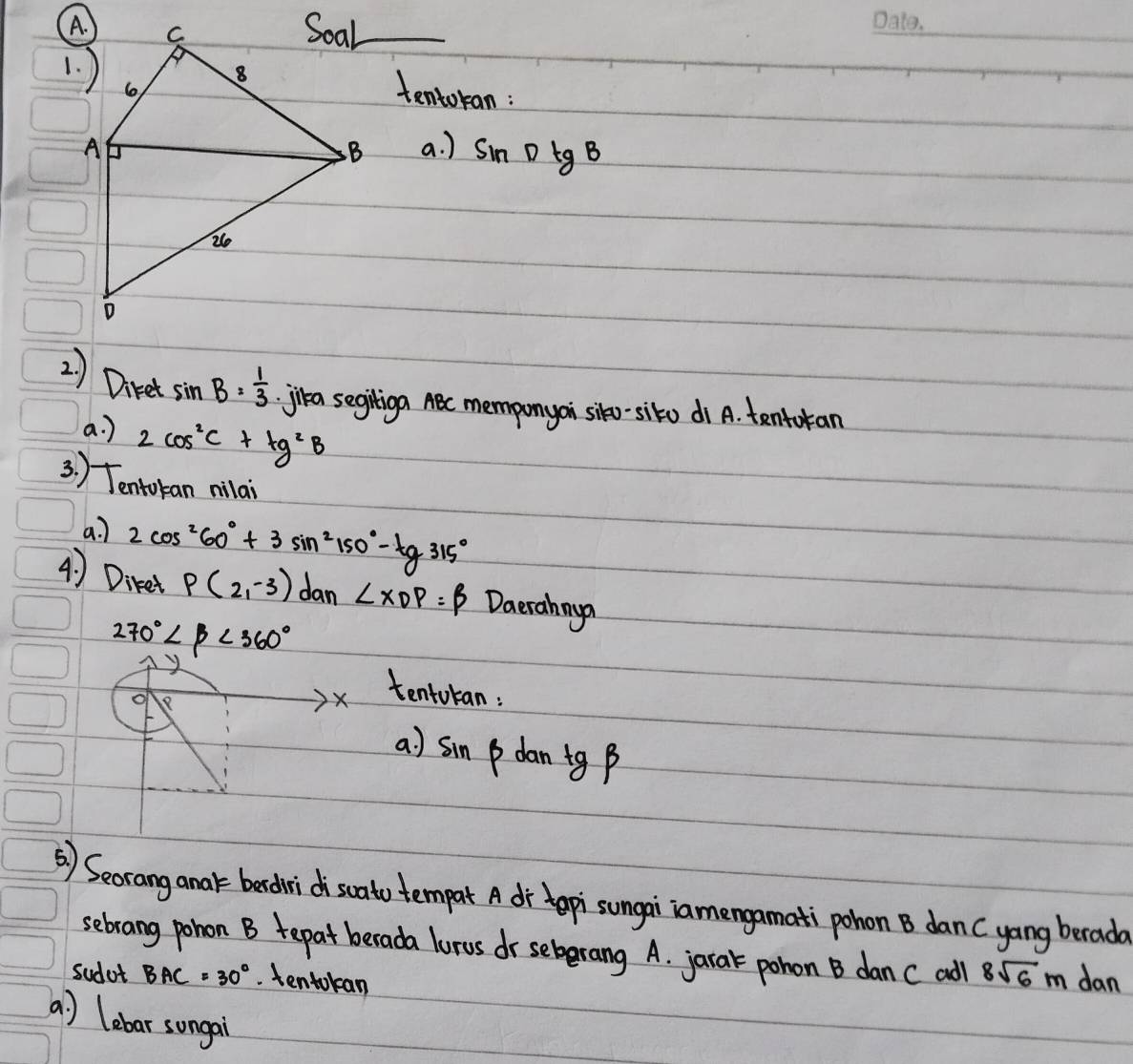 tentoran: 
a. ) sin DtgB
2 ) Diret sin B= 1/3  jika segiliga ABc memponyoi siko-sito di A. tentoran 
a. ) 2cos^2C+tg^2B
3. ) Tentokan milai 
a? 2cos^260°+3sin^2150°-tg315°
4) Diket p(2,-3) dan ∠ XDP=beta Daerahnya
270°∠ beta <360°
O 
X tentokan: 
a) sin p dan tg B
() Seorang anak bedridiscato tempart A dr tepi`sungai`iamengamati pohon B dan (yang berad 
sebrang pohon B tepat berada lurus dr sebrang A. jarak pohon B dan ( add 8sqrt(6)m dan 
sudot BAC=30°. tentokan 
a ) lebar songai