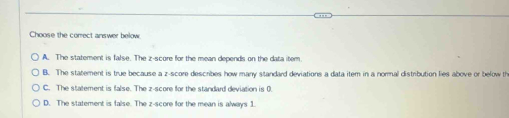 Choose the correct answer below.
A. The statement is false. The z-score for the mean depends on the data item.
B. The statement is true because a z-score describes how many standard deviations a data item in a normal distribution lies above or below th
C. The statement is false. The z-score for the standard deviation is 0.
D. The statement is false. The z-score for the mean is always 1.