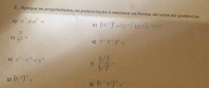 Aplique as propriedades da potenciação e escreva na forma de uma só potência: 
a a^3.a.a^5=
b) (10^(-3))^2=
c)  7/7^3 =
d) 5^(-3).5^(-1).5^6=
e) x^2:x^(-1)=x^3
f) frac (x^2)^3(x^2)^4=
g) (b^(-3))^-1=
g) (9^(-2)9^4)^-5=