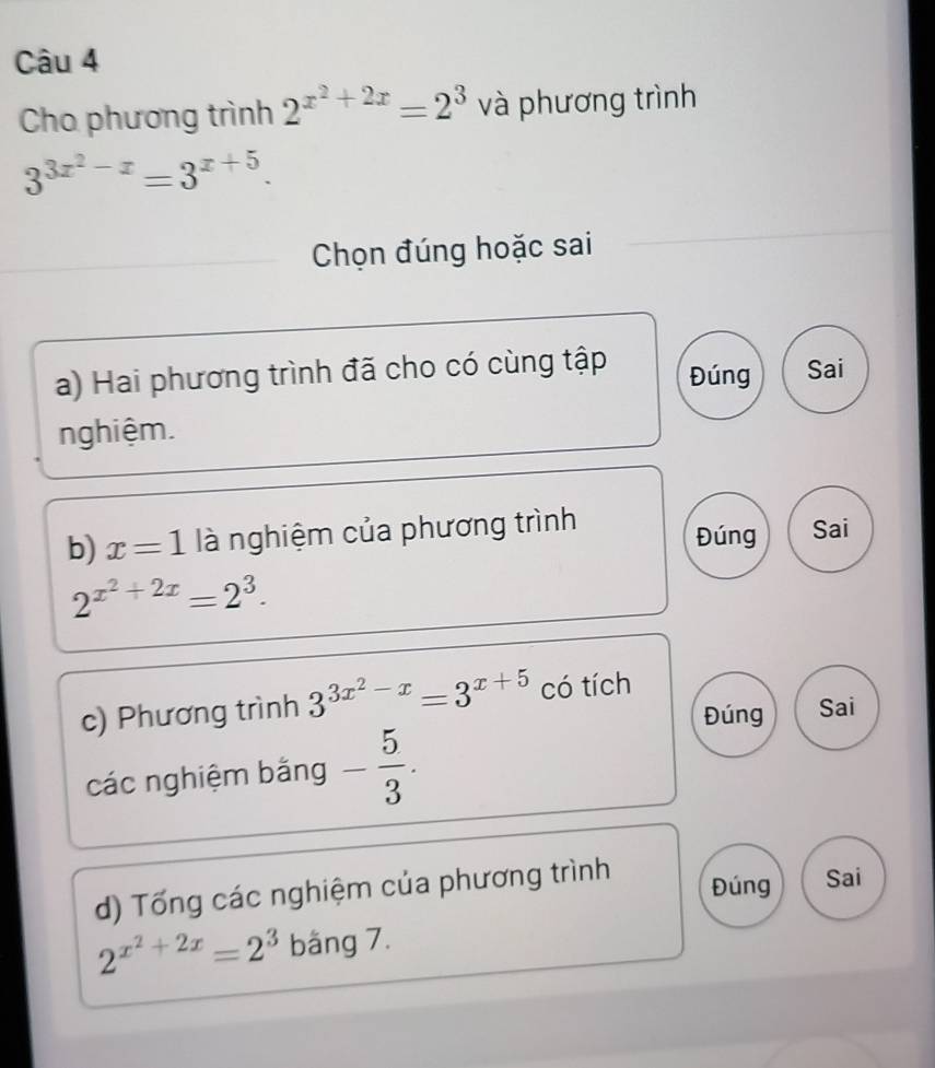 Cho phương trình 2^(x^2)+2x=2^3 và phương trình
3^(3x^2)-x=3^(x+5). 
Chọn đúng hoặc sai 
a) Hai phương trình đã cho có cùng tập Đúng Sai 
nghiệm. 
b) x=1 là nghiệm của phương trình 
Đúng Sai
2^(x^2)+2x=2^3. 
c) Phương trình 3^(3x^2)-x=3^(x+5) có tích 
Đúng Sai 
các nghiệm bằng - 5/3 . 
Đúng 
d) Tổng các nghiệm của phương trình Sai
2^(x^2)+2x=2^3 bäng 7.