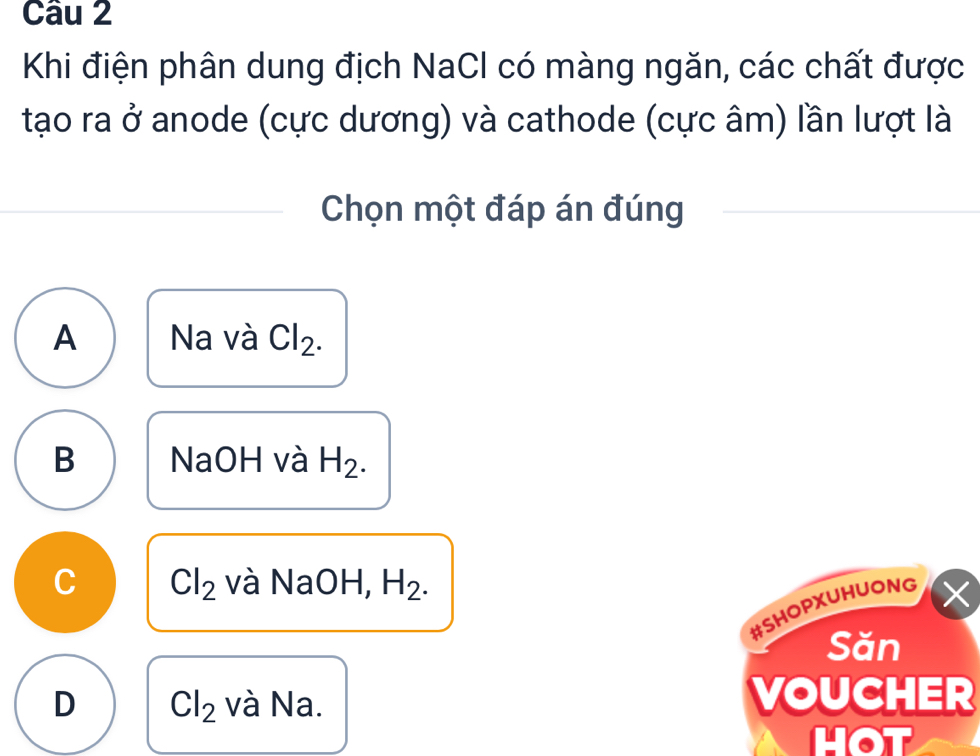 Khi điện phân dung địch NaCl có màng ngăn, các chất được
tạo ra ở anode (cực dương) và cathode (cực âm) lần lượt là
Chọn một đáp án đúng
A Na và Cl_2.
B NaOH và H_2.
C Cl_2 và NaOH, H_2. 
#SHOPXUHUONG ×
Săn
D Cl_2 và Na.
VOUCHER
hot