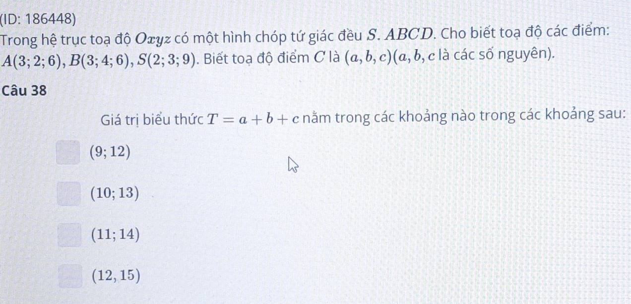 (ID: 186448)
Trong hệ trục toạ độ Oxyz có một hình chóp tứ giác đều S. ABCD. Cho biết toạ độ các điểm:
A(3;2;6), B(3;4;6), S(2;3;9). Biết toạ độ điểm C là (a,b,c) (a C (, c là các số nguyên).
Câu 38
Giá trị biểu thức T=a+b+c nằm trong các khoảng nào trong các khoảng sau:
(9;12)
(10;13)
(11;14)
(12,15)