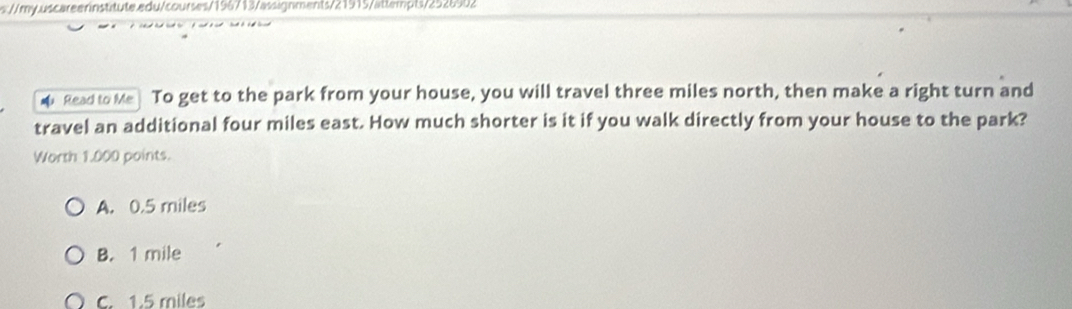 s://my.uscareernstitute.edu/courses/156713/assignments/21915/attempts/2526902
Read to Me To get to the park from your house, you will travel three miles north, then make a right turn and
travel an additional four miles east. How much shorter is it if you walk directly from your house to the park?
Worth 1.000 points.
A. 0.5 miles
B. 1 mile
C. 1.5 miles
