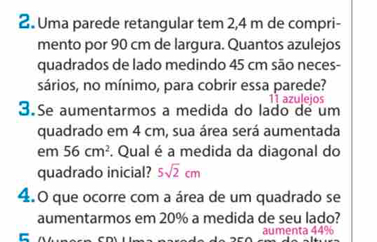 Uma parede retangular tem 2,4 m de compri- 
mento por 90 cm de largura. Quantos azulejos 
quadrados de lado medindo 45 cm são neces- 
sários, no mínimo, para cobrir essa parede?
11 azulejos 
3.Se aumentarmos a medida do lado de um 
quadrado em 4 cm, sua área será aumentada 
em 56cm^2. Qual é a medida da diagonal do 
quadrado inicial? 5sqrt(2)cm
4.0 que ocorre com a área de um quadrado se 
aumentarmos em 20% a medida de seu lado? 
aumenta 44%