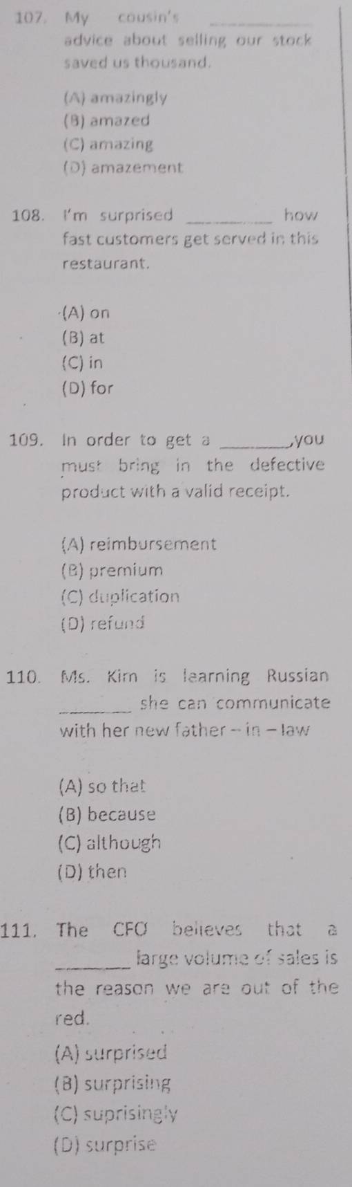 107 My cousin's_
advice about selling our stock .
saved us thousand.
(A) amazingly
(8) amazed
(C) amazing
(D) amazement
108. I'm surprised _how
fast customers get served in this
restaurant.
·(A) on
(B) at
(C)in
(D) for
109. In order to get a _you
must bring in the defective 
product with a valid receipt.
(A) reimbursement
(B) premium
(C) duplication
(D) refund
110. Ms. Kim is learning Russian
_she can communicate 
with her new father - in - law
(A) so that
(B) because
(C) although
(D) then
111. The CFO believes that a
_
large volume of sales is
the reason we are out of the 
red.
(A) surprised
(B) surprising
(C) suprisingly
(D) surprise