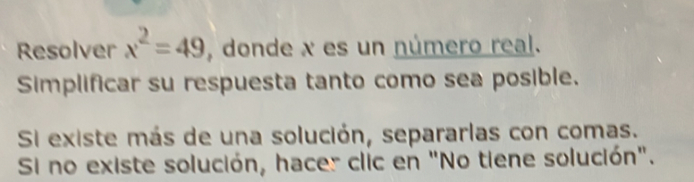 Resolver x^2=49 , donde x es un número real. 
Simplificar su respuesta tanto como sea posible. 
Si existe más de una solución, separarlas con comas. 
Si no existe solución, hacer clic en "No tiene solución".