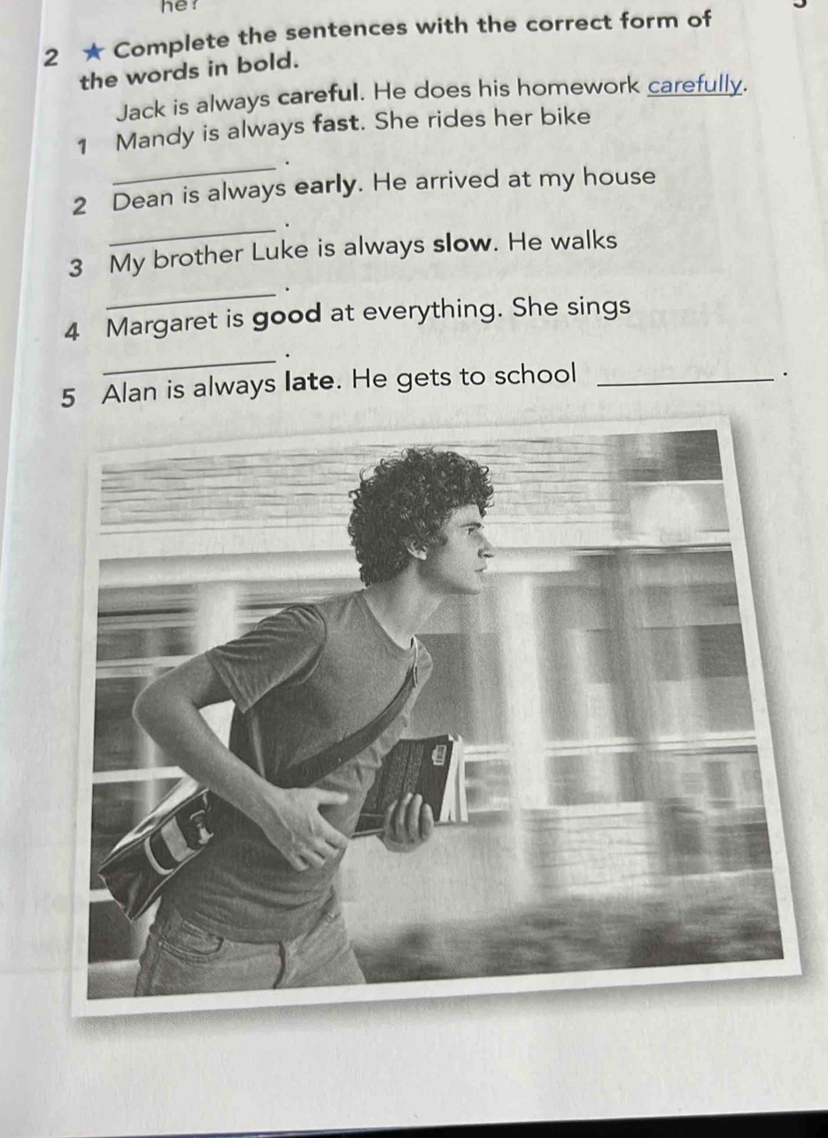 he 
2 ★ Complete the sentences with the correct form of 
the words in bold. 
Jack is always careful. He does his homework carefully. 
1 Mandy is always fast. She rides her bike 
_. 
2 Dean is always early. He arrived at my house 
_ 
3 My brother Luke is always slow. He walks 
_ 
4 Margaret is good at everything. She sings 
_. 
5 Alan is always late. He gets to school_ 
.