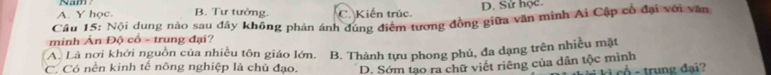 A. Y học. B. Tư tưởng. C. Kiến trúc. D. Sử học.
Câu 15: Nội dung nào sau đây không phản ánh đúng điểm tương đồng giữa văn minh Ai Cập cổ đại với văn
minh Ấn Độ cố - trung đại?
A. Là nơi khởi nguồn của nhiều tôn giáo lớn. B. Thành tựu phong phú, đa dạng trên nhiều mặt
C. Có nền kinh tế nông nghiệp là chủ đạo. D. Sớm tạo ra chữ viết riêng của dân tộc mình
- - trung đại?