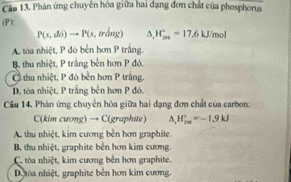 Phản ứng chuyên hóa giữa hai dạng đơn chất của phosphorus
(P):
P(s,do)to P(s,trhat ang) △ _1H_(298)°=17.6kJ/mol
A. tỏa nhiệt, P đỏ bền hơn P trắng.
B thu nhiệt, P trắng bền hơn P đỏ.
C thu nhiệt, P đỏ bền hơn P trắng.
D. tòa nhiệt, P trăng bến hơn P đỏ,
Câu 14. Phản ứng chuyển hóa giữa hai dạng đơn chất của carbon:
C(kim cương) → C(graphite) △ _1H_(298)°=-1.9kJ
A. thu nhiệt, kim cương bên hơn graphíte.
B. thu nhiệt, graphite bên hơn kim cương.
C. tỏa nhiệt, kim cương bên hơn graphite.
D. tỏa nhiệt, graphite bền hơn kim cương.