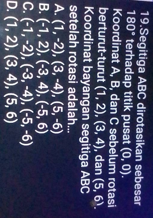 Segitiga ABC dirotasikan sebesar
180° terhadap titik pusat (0,0). 
Koordinat A, B, dan C sebelum rotasi
berturut-turut (1,2), (3,4) , dan (5,6). 
Koordinat bayangan segitiga ABC
setelah rotasi adalah...
A. (1,-2), (3,-4), (5,-6)
B. (-1,2), (-3,4), (-5,6)
C. (-1,-2), (-3,-4), (-5,-6)
D. (1,2), (3,4), (5,6)