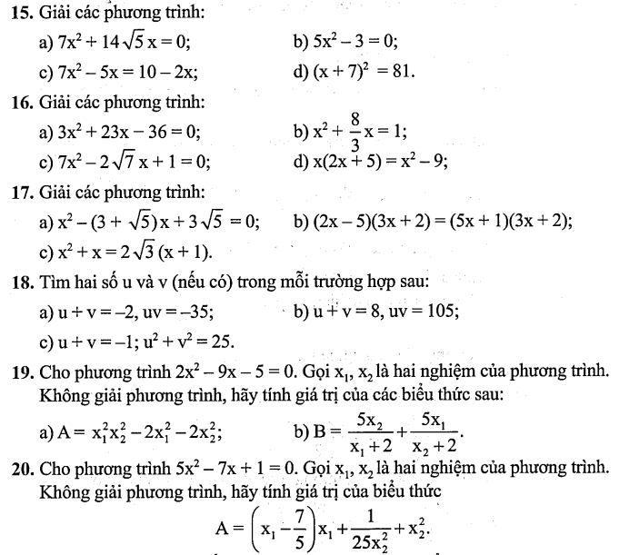 Giải các phương trình:
a) 7x^2+14sqrt(5)x=0; b) 5x^2-3=0;
c) 7x^2-5x=10-2x; d) (x+7)^2=81.
16. Giải các phương trình:
a) 3x^2+23x-36=0; b) x^2+ 8/3 x=1;
c) 7x^2-2sqrt(7)x+1=0; d) x(2x+5)=x^2-9;
17. Giải các phương trình:
a) x^2-(3+sqrt(5))x+3sqrt(5)=0; b) (2x-5)(3x+2)=(5x+1)(3x+2)
c) x^2+x=2sqrt(3)(x+1).
18. Tìm hai số u và v (nếu có) trong mỗi trường hợp sau:
a) u+v=-2,uv=-35 b) u+v=8,uv=105;
c) u+v=-1;u^2+v^2=25.
19. Cho phương trình 2x^2-9x-5=0. Gọi x_1,x_2 là hai nghiệm của phương trình.
Không giải phương trình, hãy tính giá trị của các biểu thức sau:
a) A=x_1^(2x_2^2-2x_1^2-2x_2^2; b) B=frac 5x_2)x_1+2+frac 5x_1x_2+2.
20. Cho phương trình 5x^2-7x+1=0. Gọi x_1,x_2 là hai nghiệm của phương trình.
Không giải phương trình, hãy tính giá trị của biểu thức
A=(x_1- 7/5 )x_1+frac 1(25x_2)^2+x_2^2.