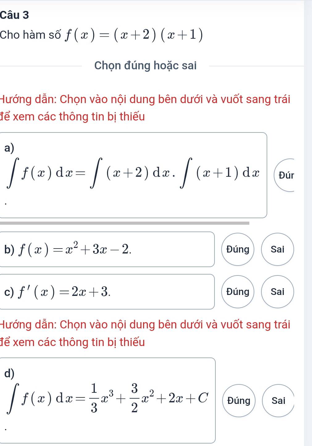 Cho hàm số f(x)=(x+2)(x+1)
Chọn đúng hoặc sai 
Hướng dẫn: Chọn vào nội dung bên dưới và vuốt sang trái 
để xem các thông tin bị thiếu 
a)
∈t f(x)dx=∈t (x+2)dx.∈t (x+1)dx Đúr 
b) f(x)=x^2+3x-2. Đúng Sai 
c) f'(x)=2x+3. Đúng Sai 
Hướng dẫn: Chọn vào nội dung bên dưới và vuốt sang trái 
để xem các thông tin bị thiếu 
d)
∈t f(x)dx= 1/3 x^3+ 3/2 x^2+2x+C Đúng Sai