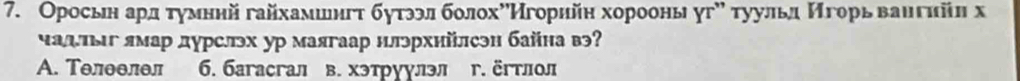 Оросьн ард τуумннй гайхамшнгτ бутззл болохόИгорηйη хорооны угх τуульд Игорь ваηгийη х
чалπлг ямар дурслэх ур маягаар нлэрхийлсэн байна вэ?
A. Телθелел 6. 6aracгал в. хэтруулэЛ r. ërtοл