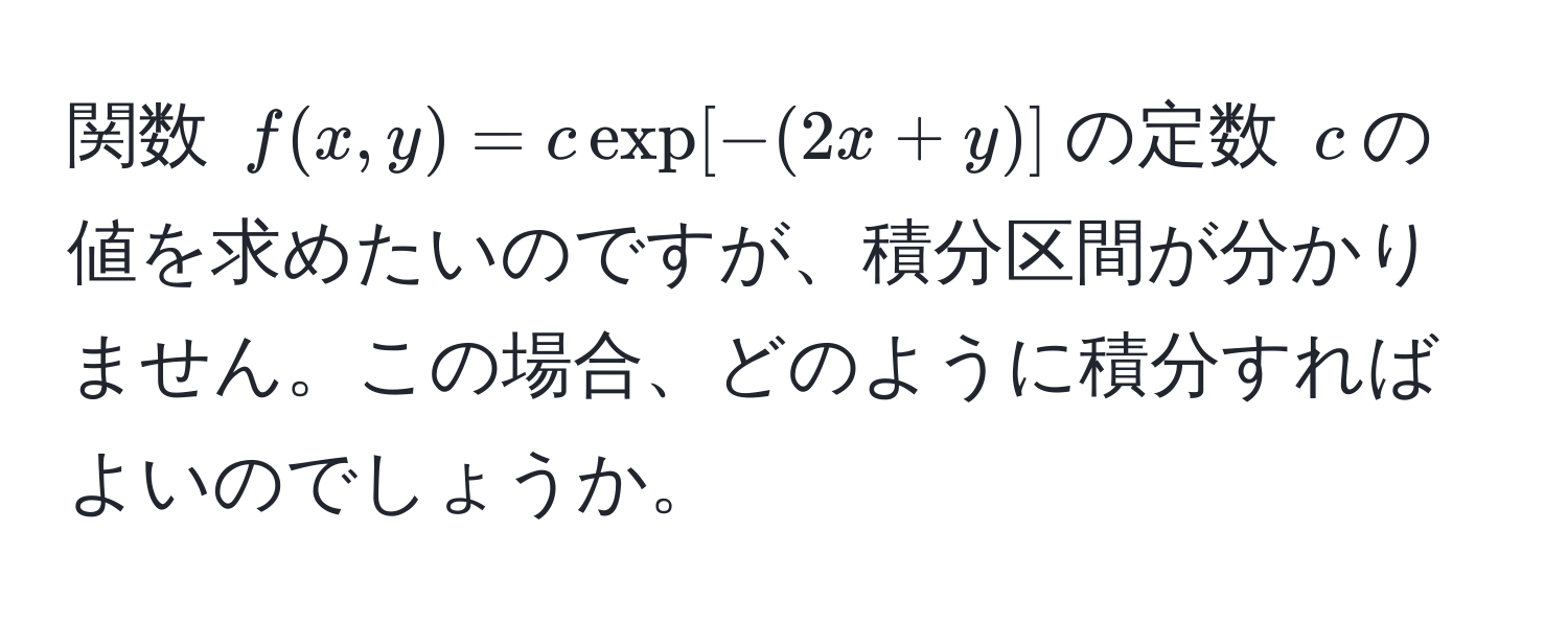 関数 $f(x,y) = c exp[-(2x+y)]$の定数 $c$の値を求めたいのですが、積分区間が分かりません。この場合、どのように積分すればよいのでしょうか。