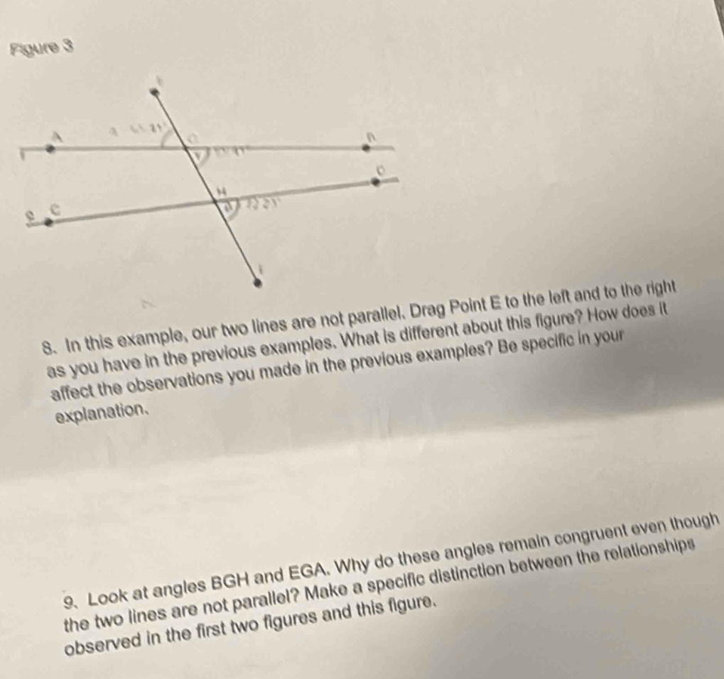 Figure 3 
8. In this example, our two lines are not parallel. Drag Point E to the left and to the right 
as you have in the previous examples. What is different about this figure? How does it 
affect the observations you made in the previous examples? Be specific in your 
explanation. 
9. Look at angles BGH and EGA. Why do these angles remain congruent even though 
the two lines are not parallel? Make a specific distinction between the relationships 
observed in the first two figures and this figure.