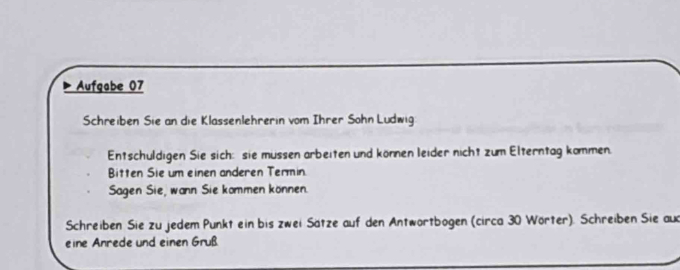 Aufgabe 07 
Schreiben Sie an die Klassenlehrerin vom Ihrer Sohn Ludwig 
Entschuldigen Sie sich: sie müssen arbeiten und können leider nicht zum Elterntag kommen. 
Bitten Sie um einen anderen Termin. 
Sagen Sie, wann Sie kommen können. 
Schreiben Sie zu jedem Punkt ein bis zwei Sätze auf den Antwörtbogen (circa 30 Wörter). Schreiben Sie aux 
eine Anrede und einen Gruß