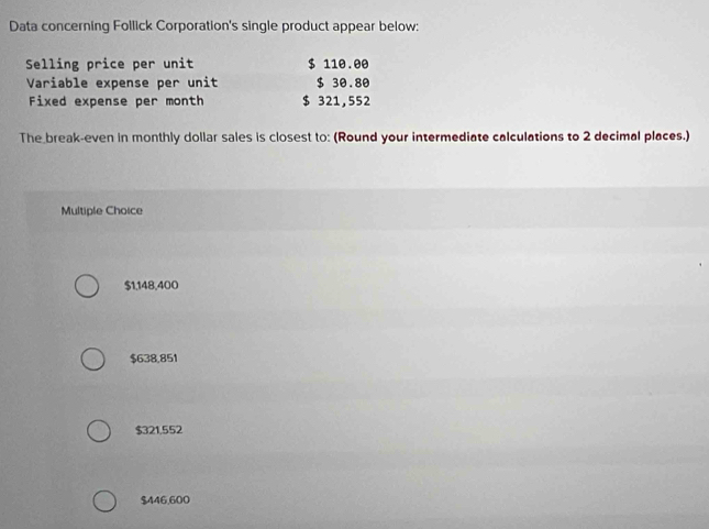 Data concerning Follick Corporation's single product appear below:
Selling price per unit $ 110.00
Variable expense per unit $ 30.80
Fixed expense per month $ 321,552
The break-even in monthly dollar sales is closest to: (Round your intermediate calculations to 2 decimal places.)
Multiple Choice
$1,148,400
$638,851
$321,552
$446,600