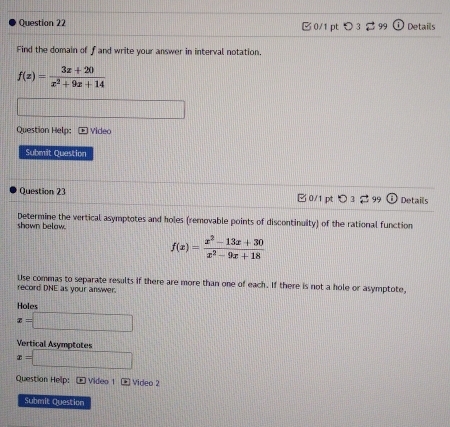 > 3 % 99 0 Details 
Find the domain of f and write your answer in interval notation.
f(x)= (3x+20)/x^2+9x+14 
Question Help: * Video 
Submit Question 
Question 23 0/1 pt つ 3 99 Details 
shown below Determine the vertical asymptotes and holes (removable points of discontinuity) of the rational function
f(x)= (x^2-13x+30)/x^2-9x+18 
Use commas to separate results if there are more than one of each. If there is not a hole or asymptote, 
record DNE as your answer. 
Holes
x=□
Vertical Asymptotes
x=□
Question Help:E Video 1 Video 2 
Submit Question