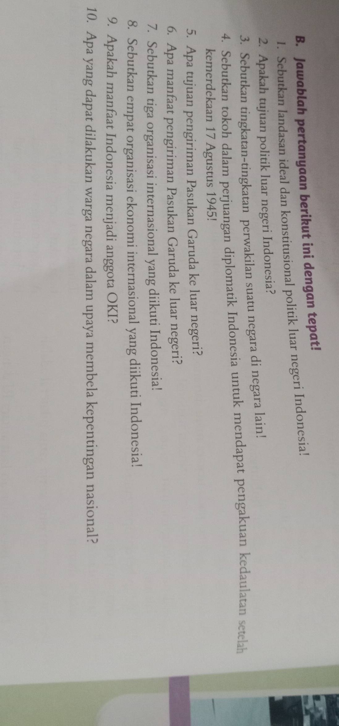 Jawablah pertanyaan berikut ini dengan tepat! 
1. Sebutkan landasan ideal dan konstitusional politik luar negeri Indonesia! 
2. Apakah tujuan politik luar negeri Indonesia? 
3. Sebutkan tingkatan-tingkatan perwakilan suatu negara di negara lain! 
4. Sebutkan tokoh dalam perjuangan diplomatik Indonesia untuk mendapat pengakuan kedaulatan setelah 
kemerdekaan 17 Agustus 1945! 
5. Apa tujuan pengiriman Pasukan Garuda ke luar negeri? 
6. Apa manfaat pengiriman Pasukan Garuda ke luar negeri? 
7. Sebutkan tiga organisasi internasional yang diikuti Indonesia! 
8. Sebutkan empat organisasi ekonomi internasional yang diikuti Indonesia! 
9. Apakah manfaat Indonesia menjadi anggota OKI? 
10. Apa yang dapat dilakukan warga negara dalam upaya membela kepentingan nasional?