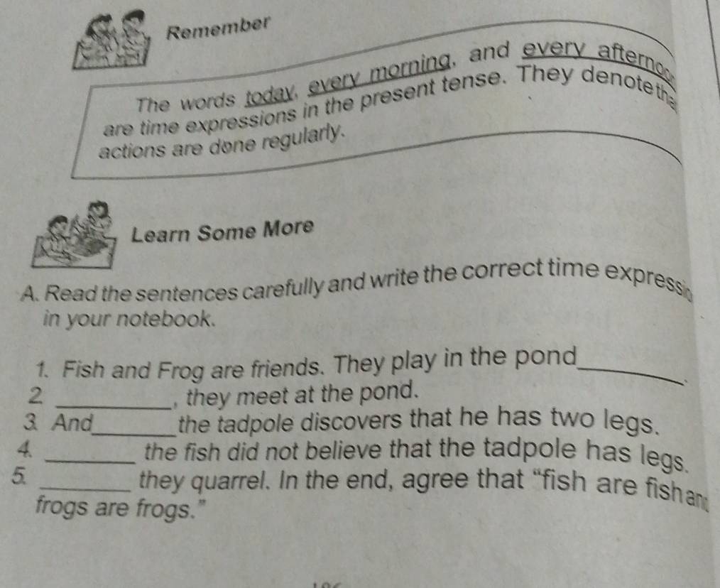 Remember 
The words today, every morning, and every afternoo 
are time expressions in the present tense. They denoteth 
actions are done regularly. 
Learn Some More 
A. Read the sentences carefully and write the correct time expressi 
in your notebook. 
1. Fish and Frog are friends. They play in the pond_ 
2 _, they meet at the pond. 
. 
3. And_ the tadpole discovers that he has two legs. 
4. _the fish did not believe that the tadpole has legs. 
5. _they quarrel. In the end, agree that “fish are fish am 
frogs are frogs."