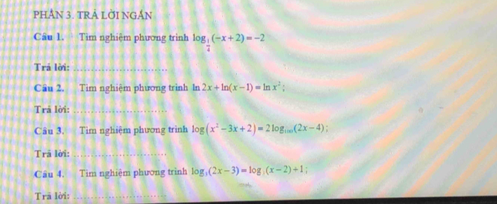 PHÂN 3. TRẢ LỜI NGẢN 
Câu 1. Tìm nghiệm phương trình log _ 1/4 (-x+2)=-2
Trả lời:_ 
Cầu 2. Tìm nghiệm phương trình ln 2x+ln (x-1)=ln x^2;
Trả lời:_ 
Câu 3, Tìm nghiệm phương trình log (x^2-3x+2)=2log _100(2x-4)
Trā lời:_ 
Câu 4. Tìm nghiệm phương trình log _3(2x-3)=log _3(x-2)+1; 
Trã lời:_