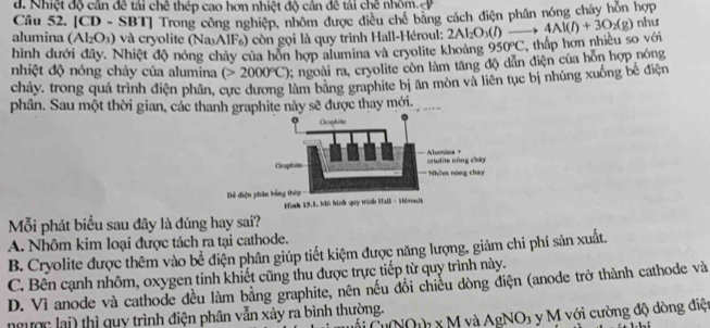 d. Nhiệt độ cần đề tái chê thép cao hơn nhiệt độ cần đê tái chê nhôm. 
Câu 52. [CD - SBT] Trong công nghiệp, nhóm được điều chế bằng cách điện phân nóng chảy hòn hợp
alumina (Al_2O_3) và cryolite (NaAlF₆) còn gọi là quy trình Hall-Héroul: 2Al_2O_3(l)
hình dưới đây. Nhiệt độ nóng chảy của hồn hợp alumina và cryolite khoảng 950°C , thấp hơn nhiều so với 4Al(l)+3O_2(g) như
nhiệt độ nóng chảy của alumina (>2000°C); ngoài ra, cryolite còn làm tăng độ dẫn điện của hỗn hợp nóng
chảy, trong quá trình điện phân, cực dương làm bảng graphite bị ăn mòn và liên tục bị nhúng xuống bể điện
phân. Sau một thời gian, các thanh graphite này sẽ được thay mới.
Bể điện p
Mỗi phát biểu sau đây là đúng hay sai?
A. Nhôm kim loại được tách ra tại cathode.
B. Cryolite được thêm vào bể điện phân giúp tiết kiệm được năng lượng, giảm chi phí sản xuất.
C. Bên cạnh nhôm, oxygen tinh khiết cũng thu được trực tiếp từ quy trình này.
D. Vì anode và cathode đều làm bằng graphite, nên nếu đồi chiếu dòng điện (anode trở thành cathode và
NO_2)_2* M và AgNO_3 3 y M với cường độ dòng điện
ngườc lai) thì quy trình điện phân vẫn xảy ra bình thường.