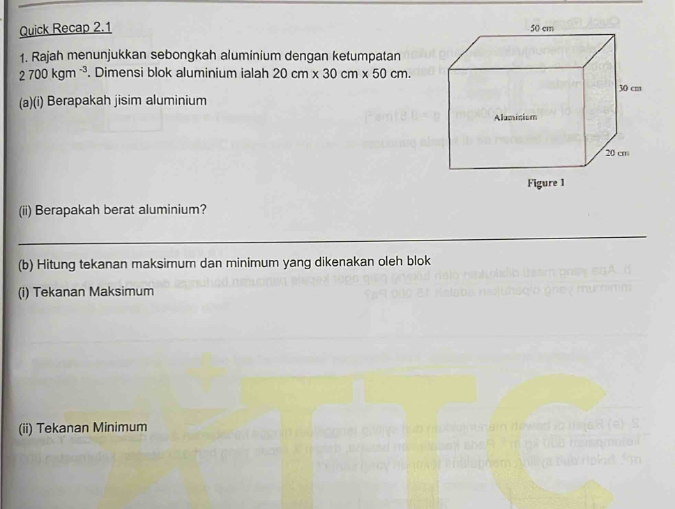 Quick Recap 2.1 
1. Rajah menunjukkan sebongkah aluminium dengan ketumpatan
2700kgm^(-3). Dimensi blok aluminium ialah 20cm* 30cm* 50cm. 
(a)(i) Berapakah jisim aluminium 
(ii) Berapakah berat aluminium? 
(b) Hitung tekanan maksimum dan minimum yang dikenakan oleh blok 
(i) Tekanan Maksimum 
(ii) Tekanan Minimum