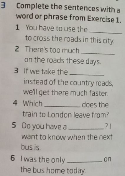 Complete the sentences with a 
word or phrase from Exercise 1. 
_ 
1 You have to use the 
to cross the roads in this city. 
2 There's too much_ 
on the roads these days. 
3 If we take the_ 
instead of the country roads, 
we'll get there much faster. 
4 Which _does the 
train to London leave from? 
5 Do you have a _?1 
want to know when the next 
bus is. 
6 I was the only _on 
the bus home today.