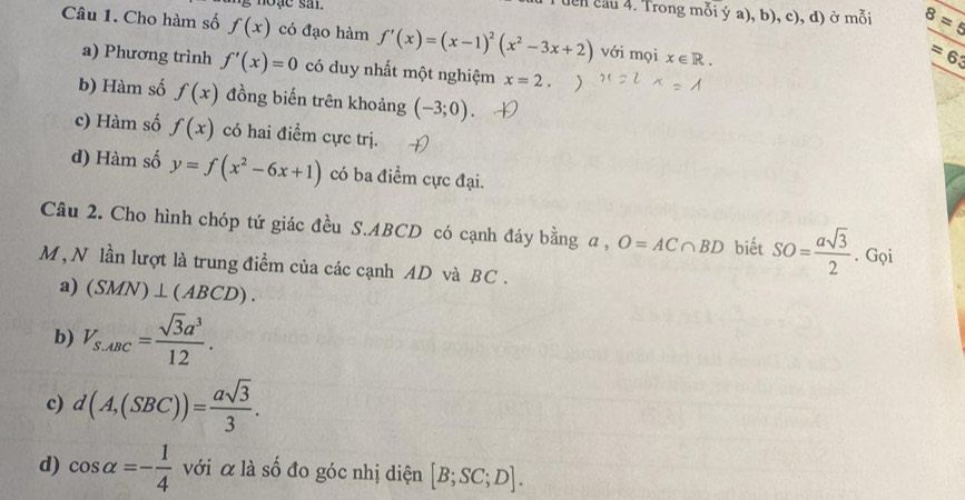 noặe sal.
Tuển cầu 4. Trong mỗi ý a), b), c), d) ở mỗi 8=5
Câu 1. Cho hàm số f(x) có đạo hàm f'(x)=(x-1)^2(x^2-3x+2) với mọi x∈ R.
=63
a) Phương trình f'(x)=0 có duy nhất một nghiệm x=2.
b) Hàm số f(x) đồng biến trên khoảng (-3;0).
c) Hàm số f(x) có hai điểm cực trị.
d) Hàm số y=f(x^2-6x+1) có ba điểm cực đại.
Câu 2. Cho hình chóp tứ giác đều S. ABCD có cạnh đáy bằng a , O=AC∩ BD biết SO= asqrt(3)/2 . Gọi
M , N lần lượt là trung điểm của các cạnh AD và BC .
a) (SMN)⊥ (ABCD).
b) V_S.ABC= sqrt(3)a^3/12 .
c) d(A,(SBC))= asqrt(3)/3 .
d) cos alpha =- 1/4  với α là số đo góc nhị diện [B;SC;D].