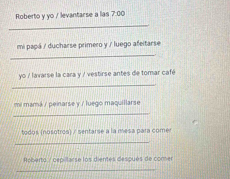 Roberto y yo / levantarse a las 7:00 
_a 
mi papá / ducharse primero y / luego afeitarse 
_ 
yo / lavarse la cara y / vestirse antes de tomar café 
_ 
. 
mi mamá / peinarse y / luego maquillarse 
_ 
. 
todos (nosotros) / sentarse a la mesa para comer 
_ 
. 
Roberto / cepillarse los dientes después de comer 
_