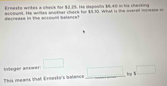 Ernesto writes a check for $2.25. He deposits $6.40 in his checking 
account. He writes another check for $5.10. What is the overall increase or 
decrease in the account balance? 
Integer answer: □ 
This means that Ernesto's balance □ by $ □