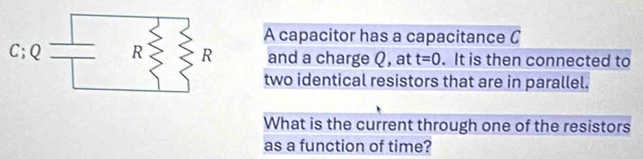 A capacitor has a capacitance C 
and a charge Q, at t=0. It is then connected to 
two identical resistors that are in parallel. 
What is the current through one of the resistors 
as a function of time?