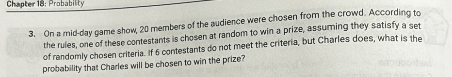 Chapter 18: Probability 
3. On a mid-day game show, 20 members of the audience were chosen from the crowd. According to 
the rules, one of these contestants is chosen at random to win a prize, assuming they satisfy a set 
of randomly chosen criteria. If 6 contestants do not meet the criteria, but Charles does, what is the 
probability that Charles will be chosen to win the prize?