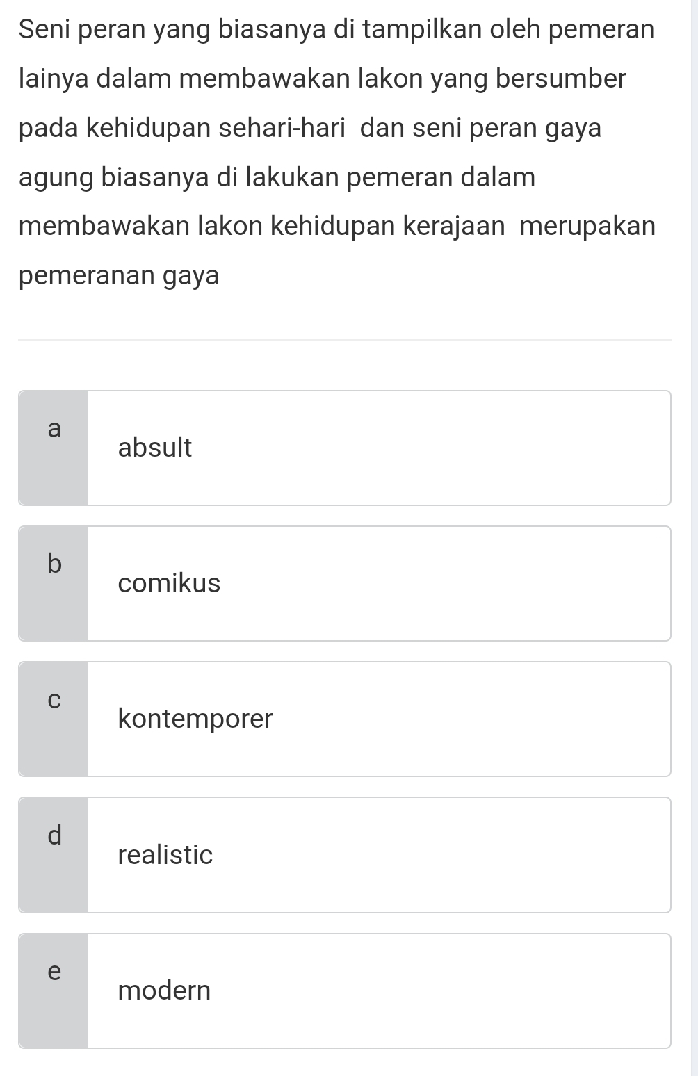 Seni peran yang biasanya di tampilkan oleh pemeran
lainya dalam membawakan lakon yang bersumber
pada kehidupan sehari-hari dan seni peran gaya
agung biasanya di lakukan pemeran dalam
membawakan lakon kehidupan kerajaan merupakan
pemeranan gaya
a
absult
b
comikus
C
kontemporer
d
realistic
e
modern