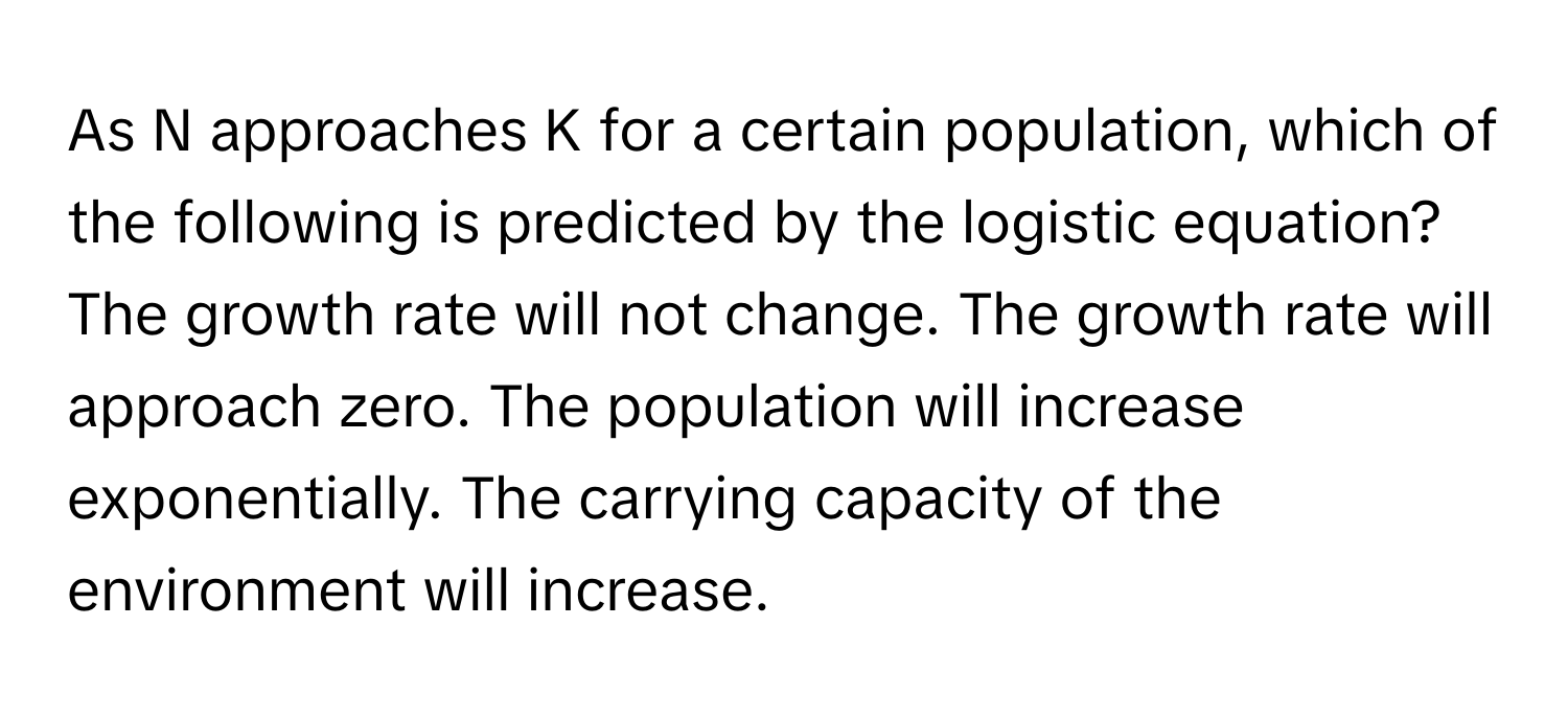 As N approaches K for a certain population, which of the following is predicted by the logistic equation? The growth rate will not change. The growth rate will approach zero. The population will increase exponentially. The carrying capacity of the environment will increase.