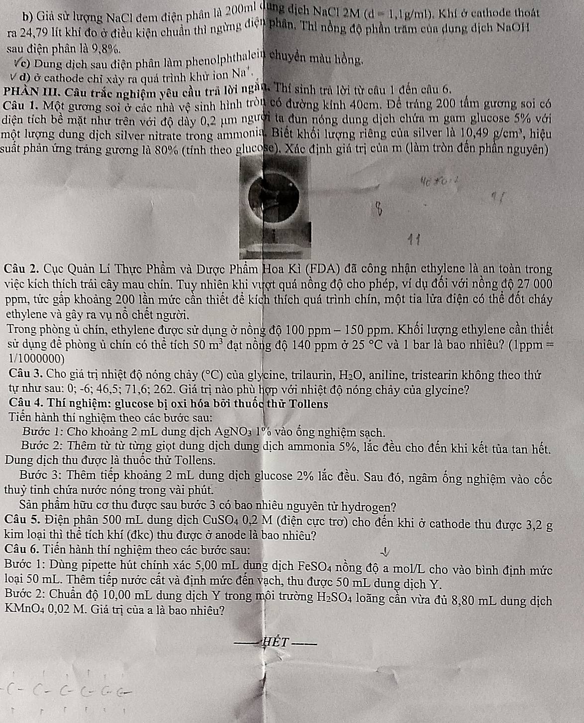 Giả sử lượng NaCl đem điện phân là 200ml dụng địch NaCl 2M (d=1,1g/ml).Khí ở cathode thoát
ra 24,79 lít khí đo ở điều kiện chuân thì ngừng điện phần. Thi nông độ phần trấm của dung dịch NaOH
sau điện phân là 9,8%.
Vc) Dung dịch sau điện phân làm phenolphthalein chuyển màu hồng,
V đ) ở cathode chỉ xảy ra quá trình khử ion Na'.
PHÀN III. Cầu trắc nghiệm yêu cầu trả lời ngần. Thí sinh trả lời từ câu 1 đến câu 6.
Câu 1. Một gương soi ở các nhà vệ sinh hình tròn có đường kính 40cm. Để tráng 200 tấm gương soi có
diện tích bề mặt như trên với độ dày 0,2 μm người ta đun nóng dung dịch chứa m gam glucose 5% với
lmột lượng dung dịch silver nitrate trong ammonia. Biết khối lượng riêng của silver là 10,49g/cm^3 * hiệu
suất phản ứng tráng gương là 80% (tính theo glucose), Xác định giá trị của m (làm tròn đến phần nguyên)
Câu 2. Cục Quản Lí Thực Phẩm và Dược Phẩm Hoa Kì (FDA) đã công nhận ethylene là an toàn trong
việc kích thích trái cây mau chín. Tuy nhiên khi vựợt quá nồng độ cho phép, ví dụ đối với nồng độ 27 000
ppm, tức gấp khoảng 200 lần mức cần thiết để kích thích quá trình chín, một tia lửa điện có thể đốt cháy
ethylene và gây ra vụ nổ chết người.
Trong phòng ủ chín, ethylene được sử dụng ở nồng độ 100 ppm − 150 ppm. Khối lượng ethylene cần thiết
sử dụng đề phòng ủ chín có thể tích 50m^3 đạt nồng độ 140 ppm ở 25°C và 1 bar là bao nhiêu? (1ppm =
1/1000000)
Câu 3. Cho giá trị nhiệt độ nóng chảy (^circ C) của  gly cine, trilaurin H_2O , aniline, tristearin không theo thứ
tự như sau: 0; -6; 46,5; 71,6; 262. Giá trị nào phù hợp với nhiệt độ nóng chảy của glycine?
Câu 4. Thí nghiệm: glucose bị oxi hóa bởi thuốc thử Tollens
Tiển hành thí nghiệm theo các bước sau:
Bước 1: Cho khoảng 2 mL dung dịch AgNO_3 1%  vào ống nghiệm sạch.
Bước 2: Thêm từ từ từng giọt dung dịch dung dịch ammonia 5%, lắc đều cho đến khi kết tủa tan hết.
Dung dịch thu được là thuốc thử Tollens.
Bước 3: Thêm tiếp khoảng 2 mL dung dịch glucose 2% lắc đều. Sau đó, ngâm ống nghiệm vào cốc
thuỷ tinh chứa nước nóng trong vài phút.
Sản phầm hữu cơ thu được sau bước 3 có bao nhiêu nguyên tử hydrogen?
Câu 5. Điện phân 500 mL dung dịch CuSO4 0,2 M (điện cực trơ) cho đến khi ở cathode thu được 3,2 g
kim loại thì thể tích khí (đkc) thu được ở anode là bao nhiêu?
Câu 6. Tiến hành thí nghiệm theo các bước sau:
Bước 1: Dùng pipette hút chính xác 5,00 mL dung dịch FeS SO_4 nồng độ a mol/L cho vào bình định mức
loại 50 mL. Thêm tiếp nước cất và định mức đến vạch, thu được 50 mL dung dịch Y.
Bước 2: Chuẩn độ 10,00 mL dung dịch Y trong môi trường H_2SO. 4 loãng cần vừa đủ 8,80 mL dung dịch
KMnO4 0,02 M. Giá trị của a là bao nhiêu?
Hết_
