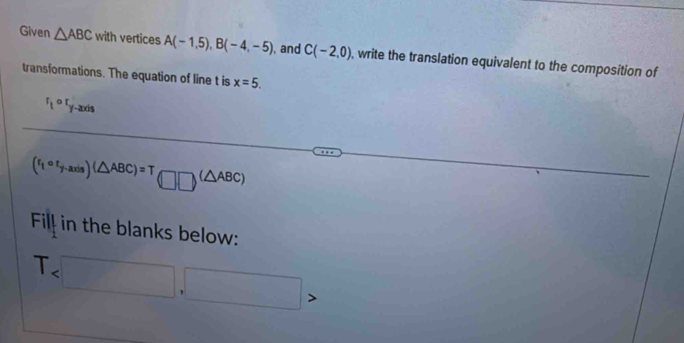 Given △ ABC with vertices A(-1,5), B(-4,-5) , and C(-2,0) , write the translation equivalent to the composition of 
transformations. The equation of line t is x=5.
^rt^(or)y-axis
(r_tcirc r_y-axis)(△ ABC)=T□ □ (△ ABC) 
Fil in the blanks below:
T