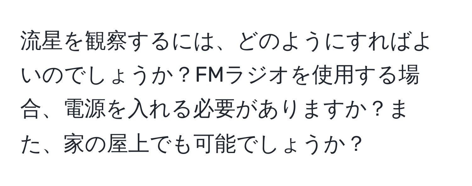 流星を観察するには、どのようにすればよいのでしょうか？FMラジオを使用する場合、電源を入れる必要がありますか？また、家の屋上でも可能でしょうか？