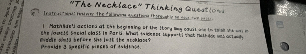 é § a 
slame; 
"The Necklace" Thinking Questions 
Instructions: Answer the following questions thoroughly on your own paper. 
a 
1. Mathilde's actions at the beginning of the Story may cause one to think she was in 
gal the lowest social class In Paris. What evidence supports that Mathilde was actually 
1 
middle class before she lost the necklace? 
Provide 3 Specific pieces of evidence.