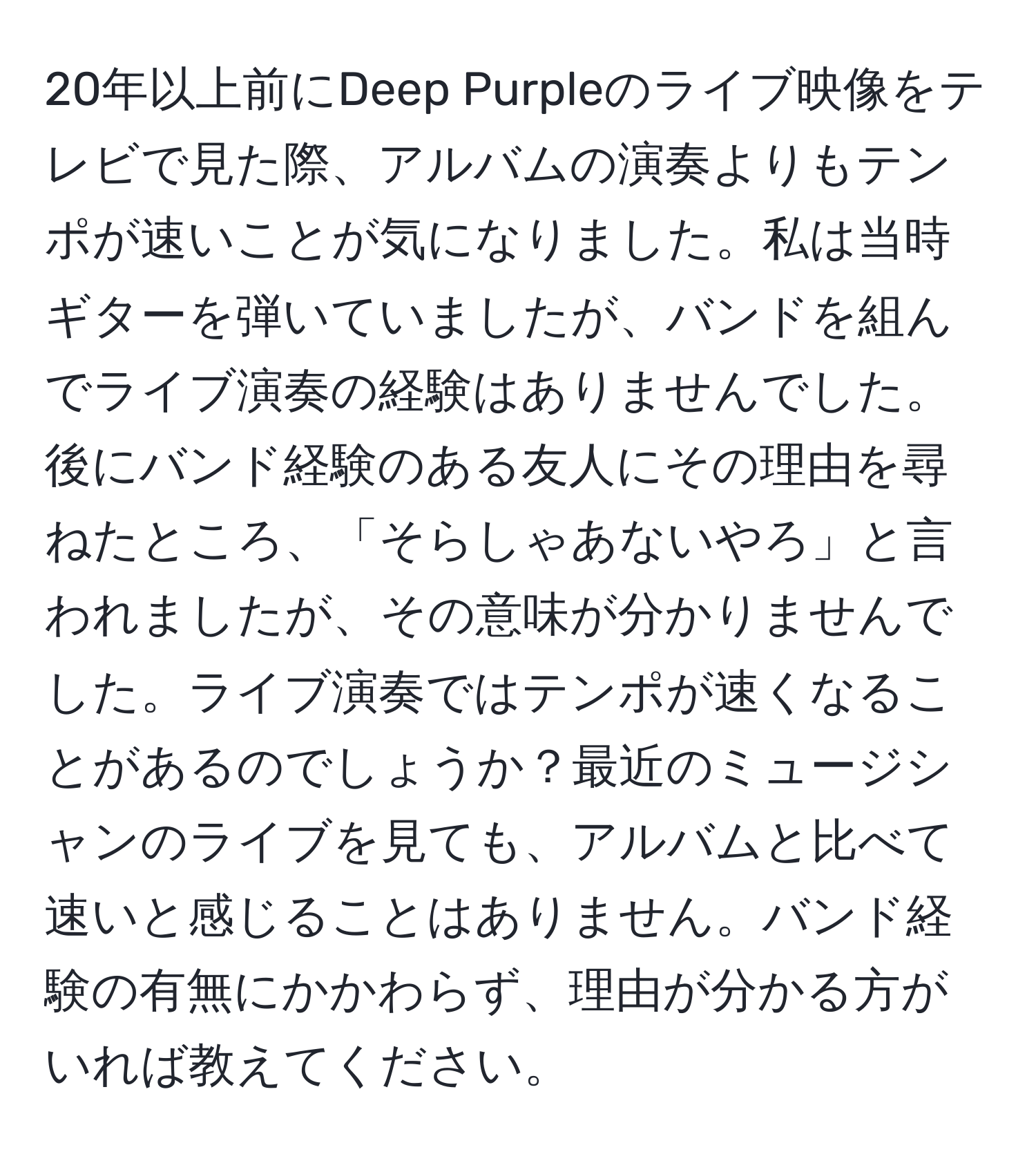 20年以上前にDeep Purpleのライブ映像をテレビで見た際、アルバムの演奏よりもテンポが速いことが気になりました。私は当時ギターを弾いていましたが、バンドを組んでライブ演奏の経験はありませんでした。後にバンド経験のある友人にその理由を尋ねたところ、「そらしゃあないやろ」と言われましたが、その意味が分かりませんでした。ライブ演奏ではテンポが速くなることがあるのでしょうか？最近のミュージシャンのライブを見ても、アルバムと比べて速いと感じることはありません。バンド経験の有無にかかわらず、理由が分かる方がいれば教えてください。