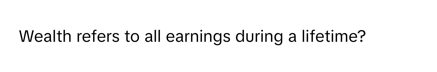 Wealth refers to all earnings during a lifetime?