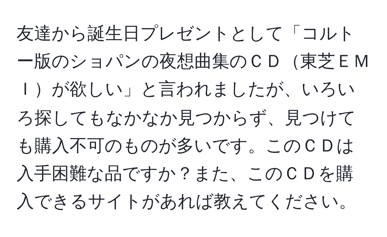 友達から誕生日プレゼントとして「コルトー版のショパンの夜想曲集のＣＤ東芝ＥＭＩが欲しい」と言われましたが、いろいろ探してもなかなか見つからず、見つけても購入不可のものが多いです。このＣＤは入手困難な品ですか？また、このＣＤを購入できるサイトがあれば教えてください。