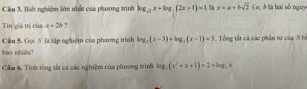 Biết nghiệm lớn nhất của phương trình log _sqrt(2)x+log _ 1/2 (2x-1)=1 là x=a+bsqrt(2) ( , b là hai số nguy 
Tín giá trị của a+2b ? 
Câu 5. Gọi S là tập nghiệm của phương trình log _2(x-3)+log _2(x-1)=3. Tổng tất cả các phần tử của S bà 
bao nhiêu? 
Câu 6. Tính tổng tất cả các nghiệm của phương trình log _2(x^2+x+1)=2+log _2x