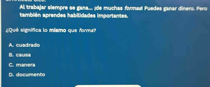 Al trabajar siempre se gana... ¡de muchas formas! Puedes ganar dinero. Pero
también aprendes habilidades importantes.
¿Qué significa lo mismo que forma?
A. cuadrado
B. causa
C. manera
D. documento